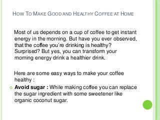 HOW TO MAKE GOOD AND HEALTHY COFFEE AT HOME
Most of us depends on a cup of coffee to get instant
energy in the morning. But have you ever observed,
that the coffee you’re drinking is healthy?
Surprised? But yes, you can transform your
morning energy drink a healthier drink.
Here are some easy ways to make your coffee
healthy :
 Avoid sugar : While making coffee you can replace
the sugar ingredient with some sweetener like
organic coconut sugar.
 