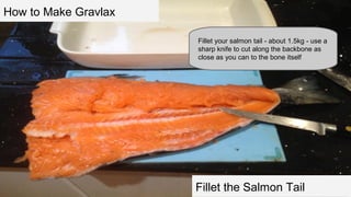 How to Make Gravlax
Fillet your salmon tail - about 1.5kg - use a
sharp knife to cut along the backbone as
close as you can to the bone itself

Fillet the Salmon Tail

 