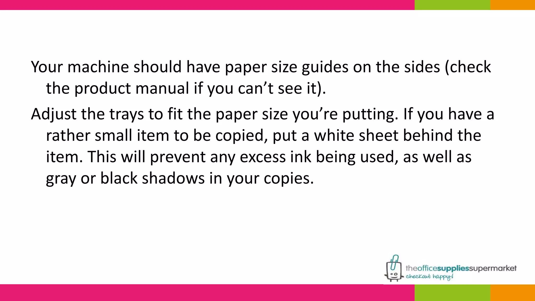 Your machine should have paper size guides on the sides (check 
the product manual if you can’t see it). 
Adjust the trays to fit the paper size you’re putting. If you have a 
rather small item to be copied, put a white sheet behind the 
item. This will prevent any excess ink being used, as well as 
gray or black shadows in your copies. 
 