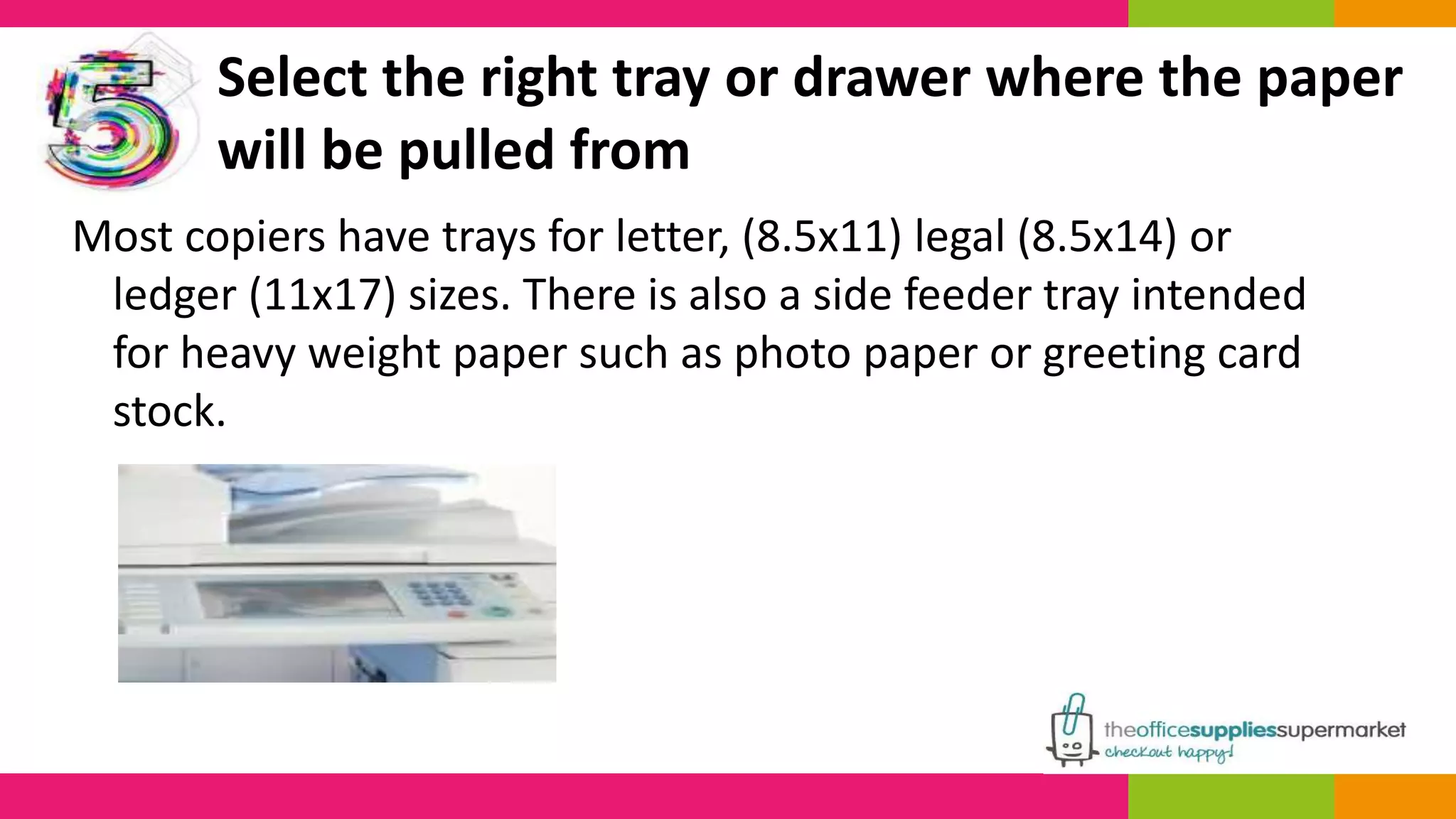 Select the right tray or drawer where the paper 
will be pulled from 
Most copiers have trays for letter, (8.5x11) legal (8.5x14) or 
ledger (11x17) sizes. There is also a side feeder tray intended 
for heavy weight paper such as photo paper or greeting card 
stock. 
 