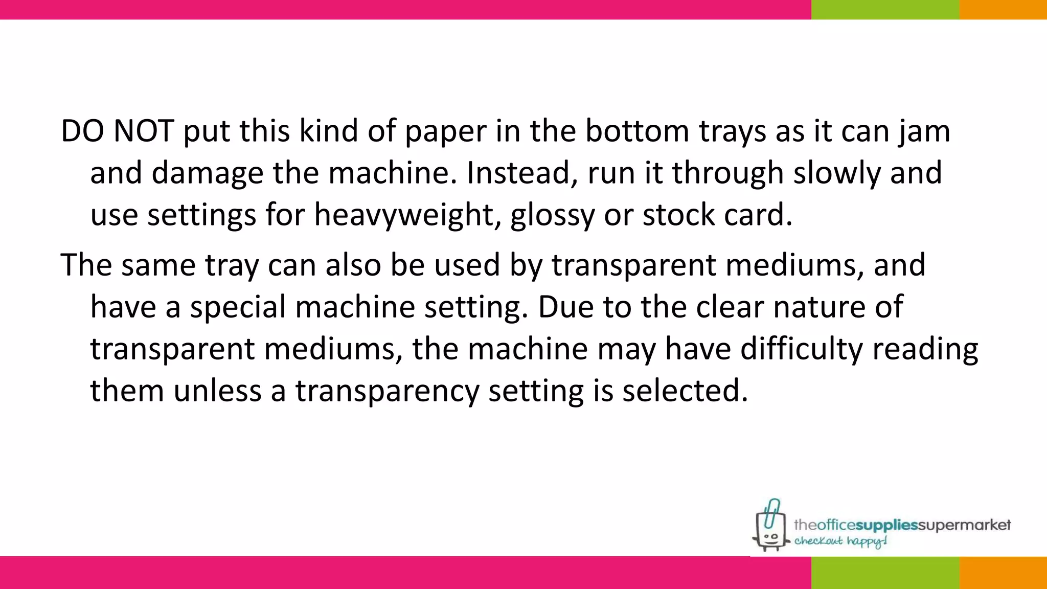 DO NOT put this kind of paper in the bottom trays as it can jam 
and damage the machine. Instead, run it through slowly and 
use settings for heavyweight, glossy or stock card. 
The same tray can also be used by transparent mediums, and 
have a special machine setting. Due to the clear nature of 
transparent mediums, the machine may have difficulty reading 
them unless a transparency setting is selected. 
 