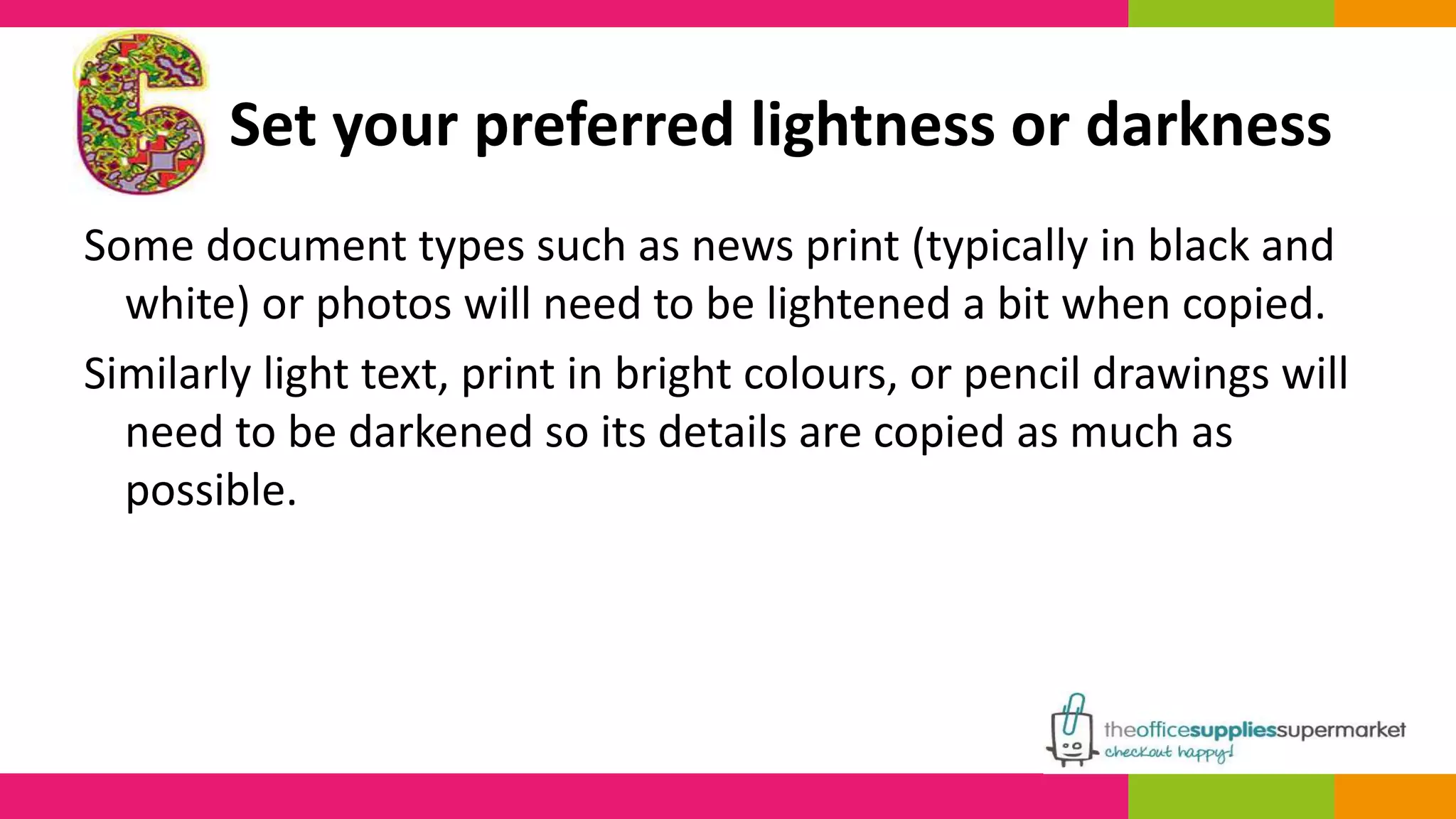 Set your preferred lightness or darkness 
Some document types such as news print (typically in black and 
white) or photos will need to be lightened a bit when copied. 
Similarly light text, print in bright colours, or pencil drawings will 
need to be darkened so its details are copied as much as 
possible. 
 