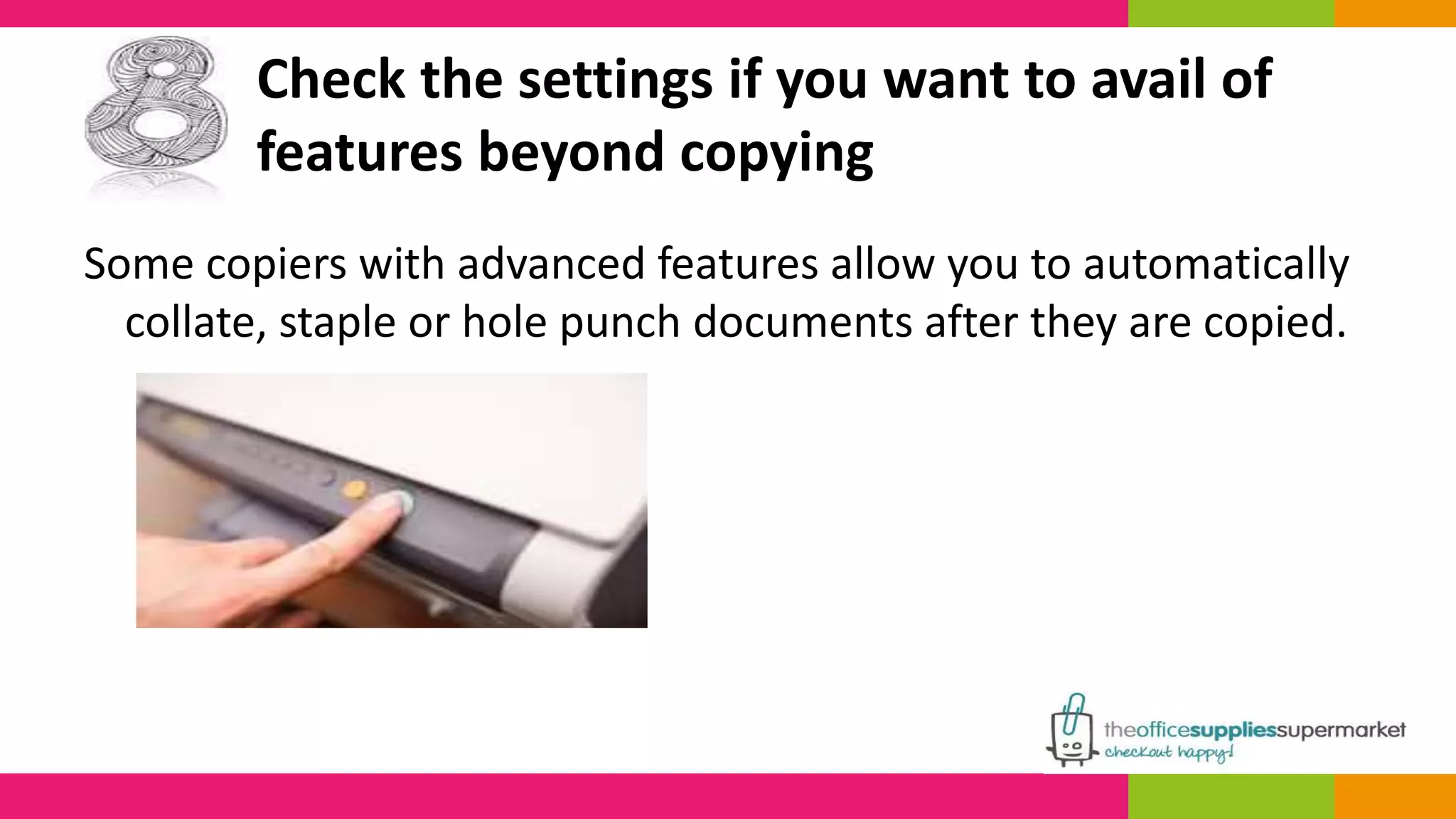 Check the settings if you want to avail of 
features beyond copying 
Some copiers with advanced features allow you to automatically 
collate, staple or hole punch documents after they are copied. 
 
