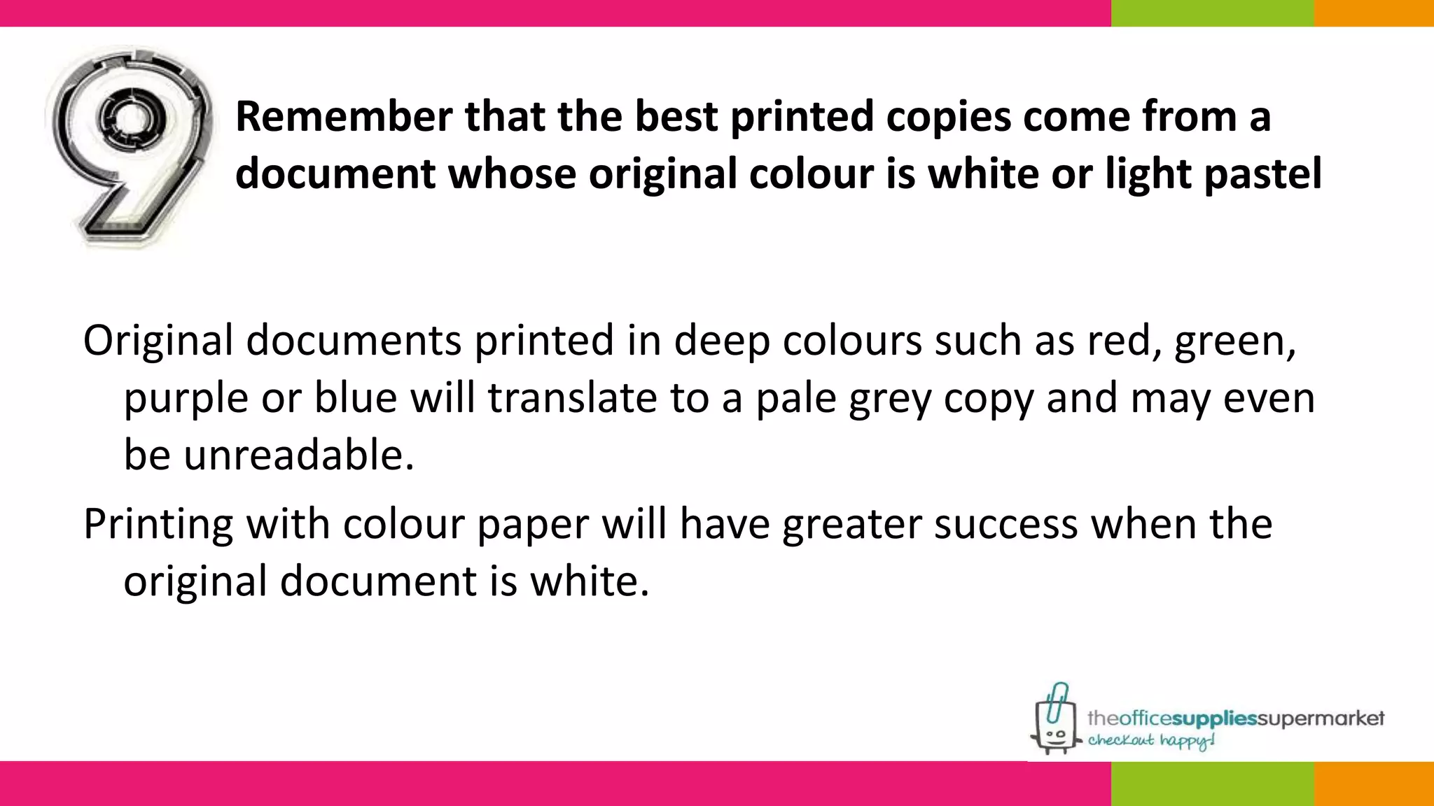 Remember that the best printed copies come from a 
document whose original colour is white or light pastel 
Original documents printed in deep colours such as red, green, 
purple or blue will translate to a pale grey copy and may even 
be unreadable. 
Printing with colour paper will have greater success when the 
original document is white. 
 