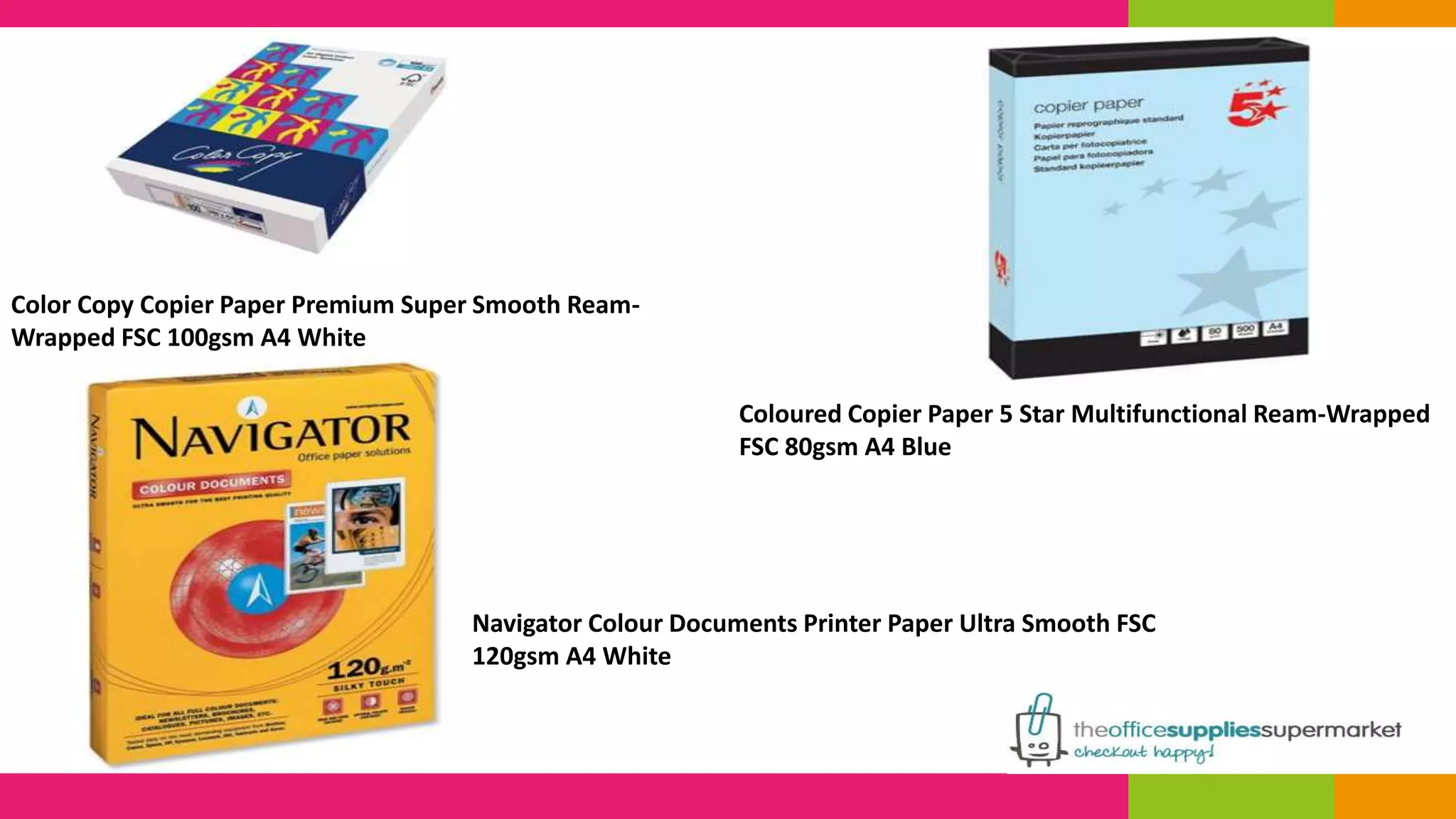 Coloured Copier Paper 5 Star Multifunctional Ream-Wrapped 
FSC 80gsm A4 Blue 
Color Copy Copier Paper Premium Super Smooth Ream- 
Wrapped FSC 100gsm A4 White 
Navigator Colour Documents Printer Paper Ultra Smooth FSC 
120gsm A4 White 
 