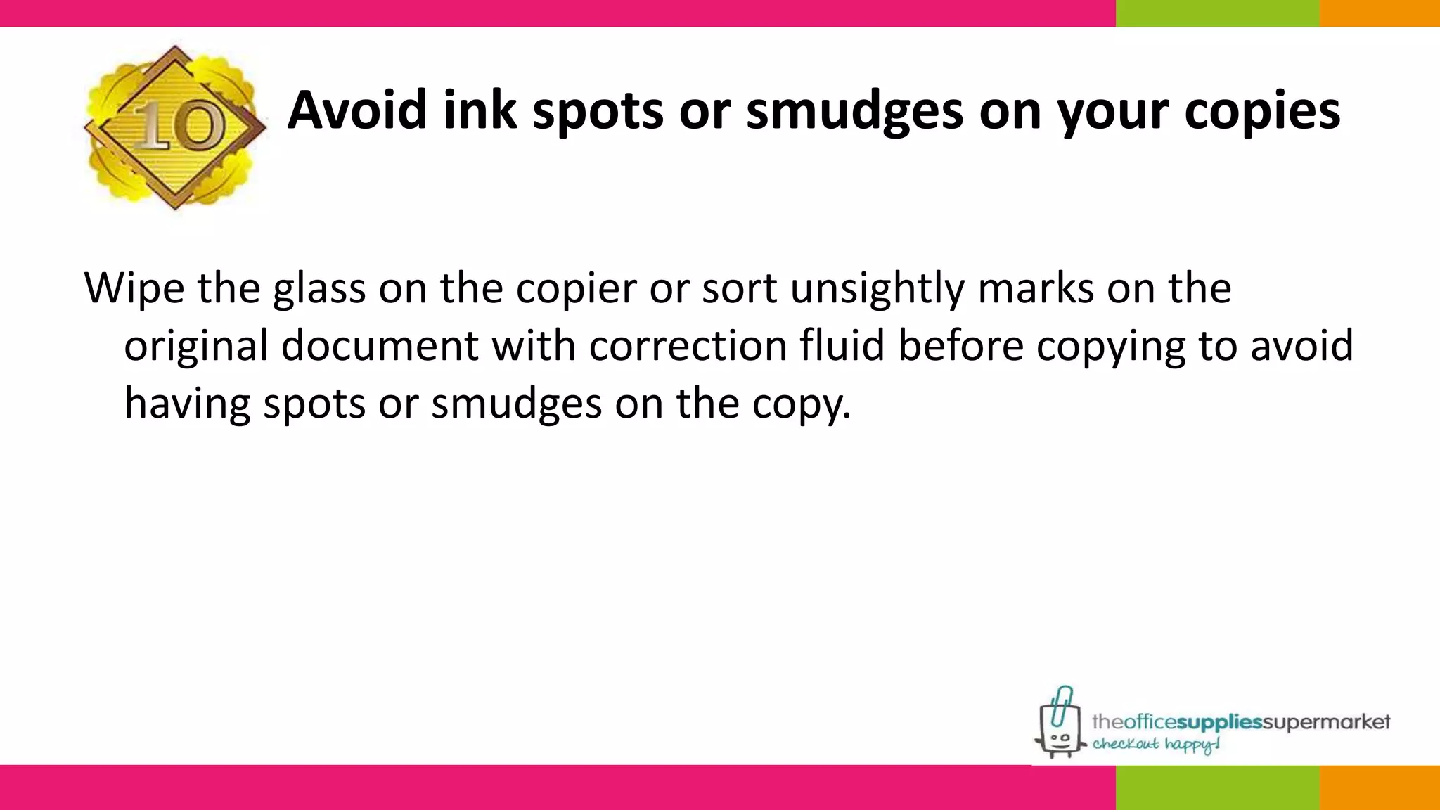 Avoid ink spots or smudges on your copies 
Wipe the glass on the copier or sort unsightly marks on the 
original document with correction fluid before copying to avoid 
having spots or smudges on the copy. 
 