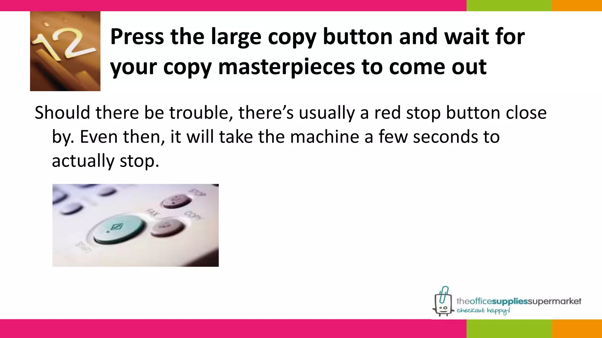 Press the large copy button and wait for 
your copy masterpieces to come out 
Should there be trouble, there’s usually a red stop button close 
by. Even then, it will take the machine a few seconds to 
actually stop. 
 