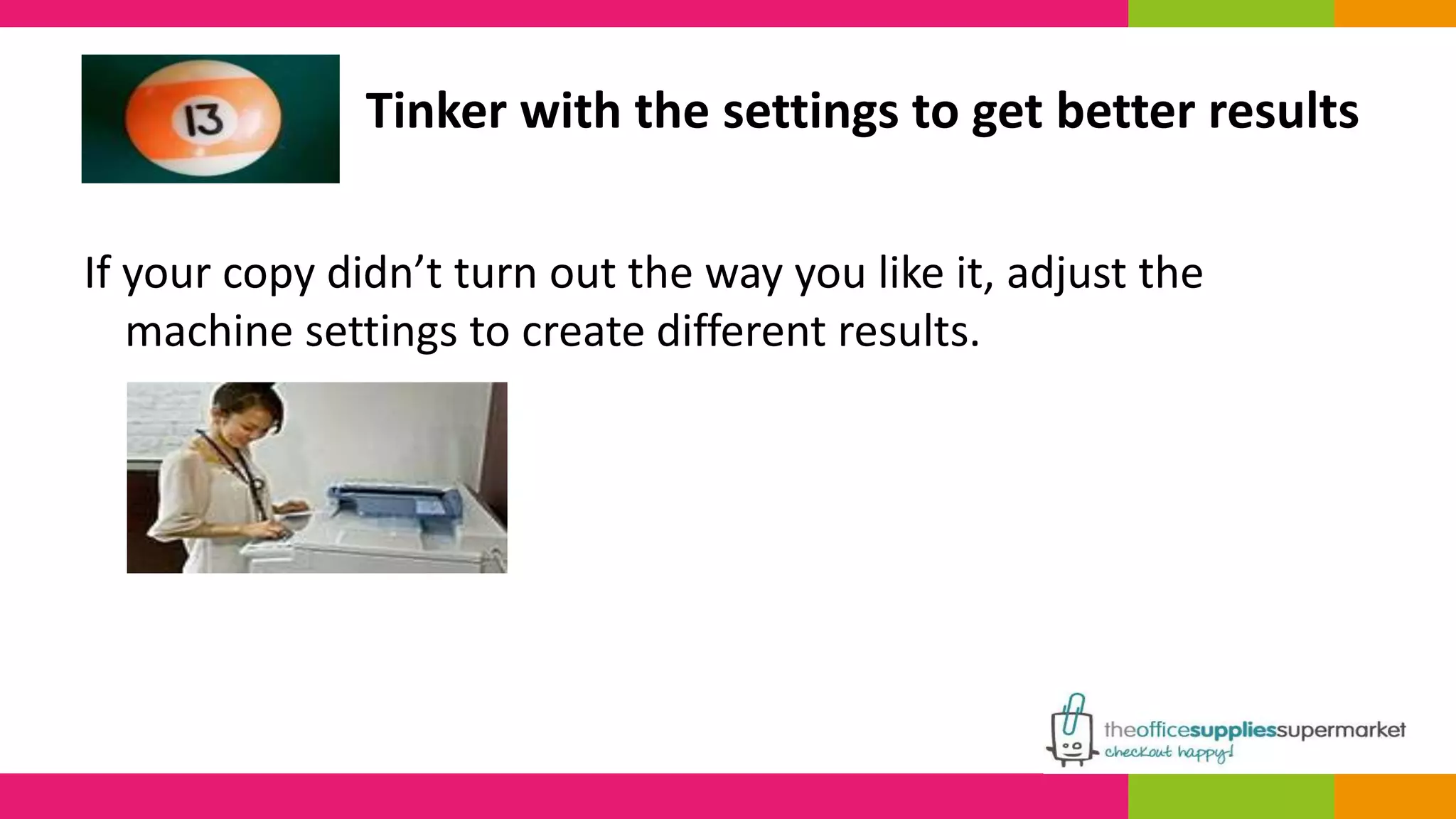 Tinker with the settings to get better results 
If your copy didn’t turn out the way you like it, adjust the 
machine settings to create different results. 
 