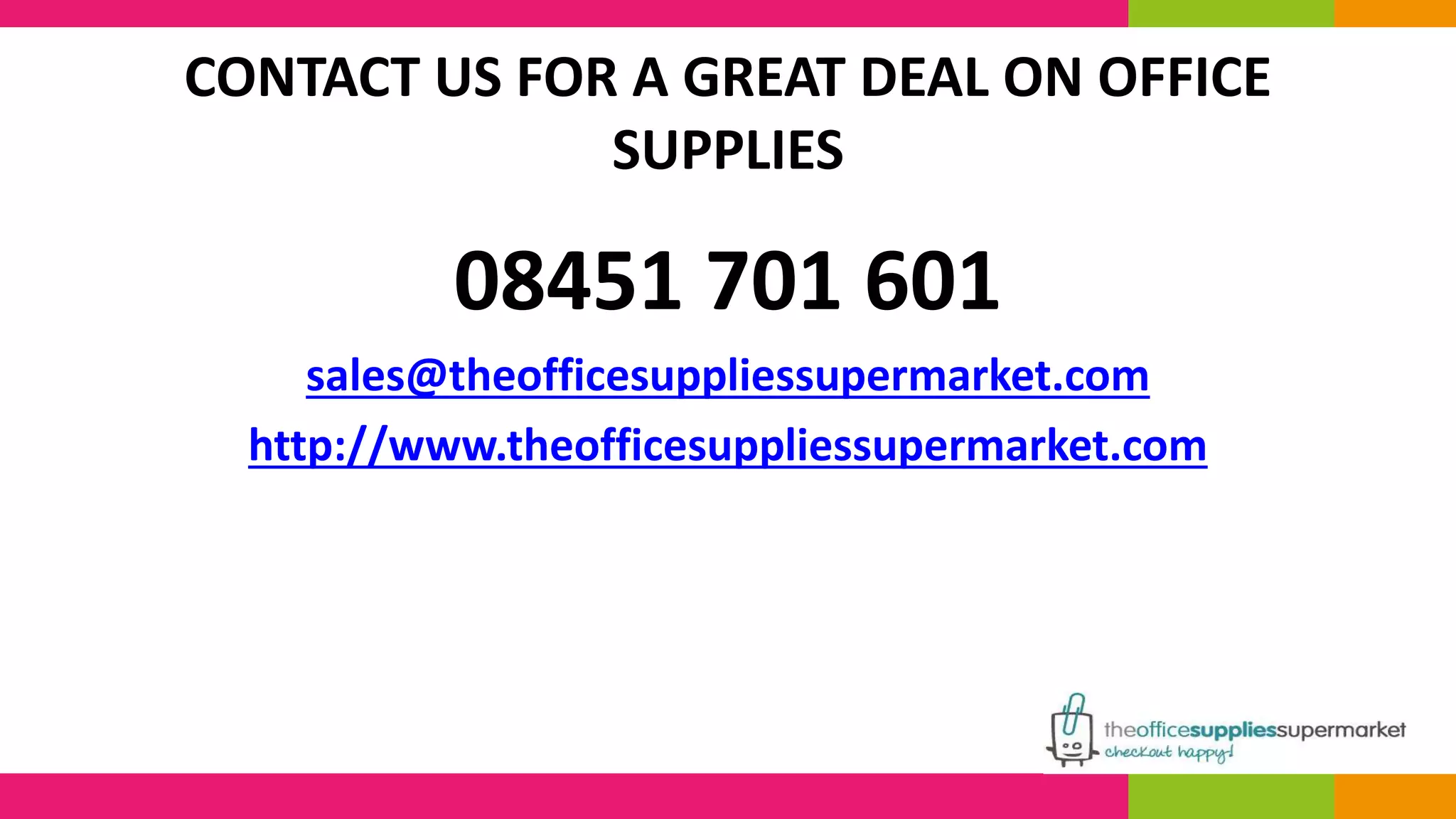 CONTACT US FOR A GREAT DEAL ON OFFICE 
SUPPLIES 
08451 701 601 
sales@theofficesuppliessupermarket.com 
http://www.theofficesuppliessupermarket.com 
