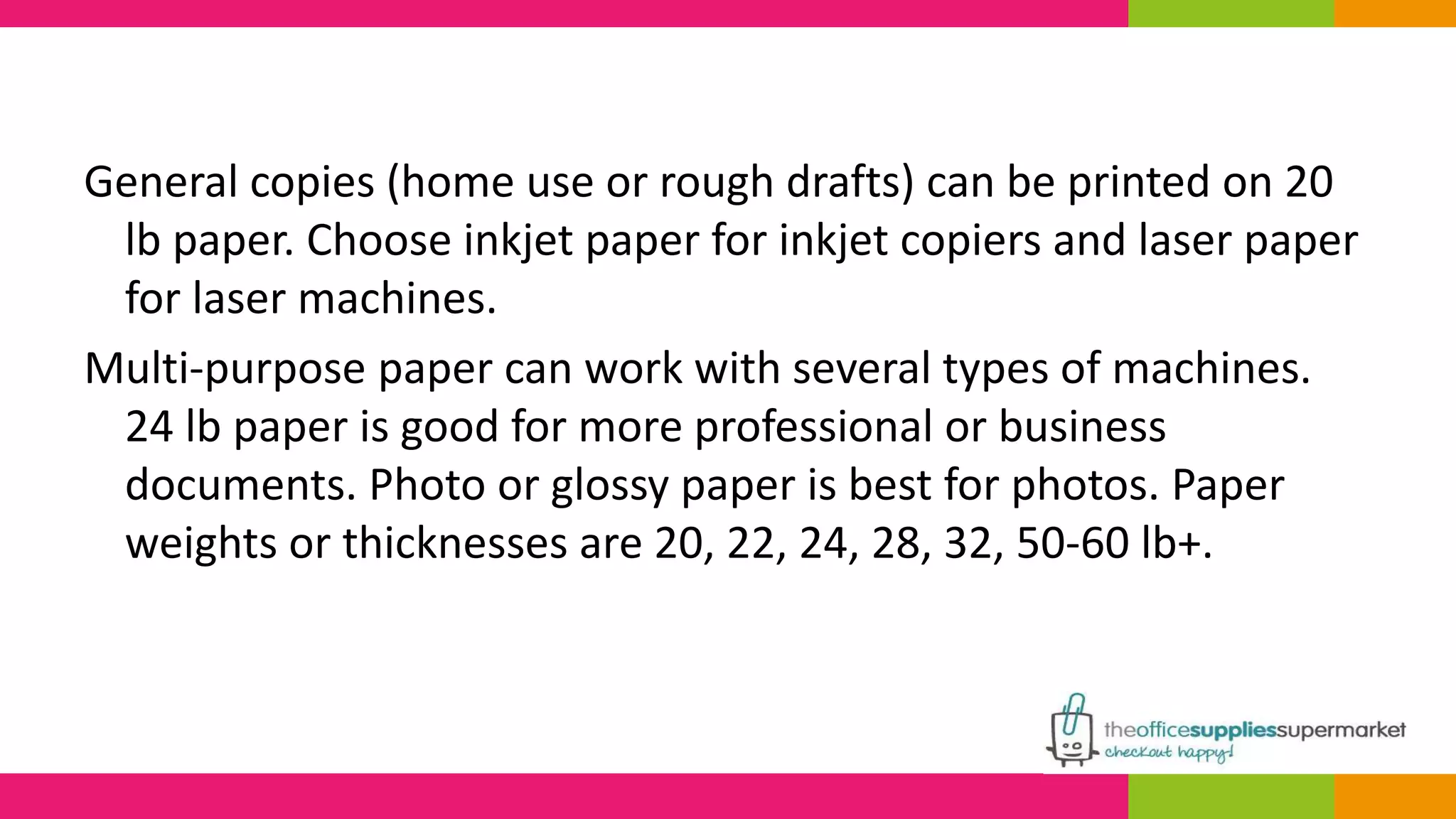 General copies (home use or rough drafts) can be printed on 20 
lb paper. Choose inkjet paper for inkjet copiers and laser paper 
for laser machines. 
Multi-purpose paper can work with several types of machines. 
24 lb paper is good for more professional or business 
documents. Photo or glossy paper is best for photos. Paper 
weights or thicknesses are 20, 22, 24, 28, 32, 50-60 lb+. 
 