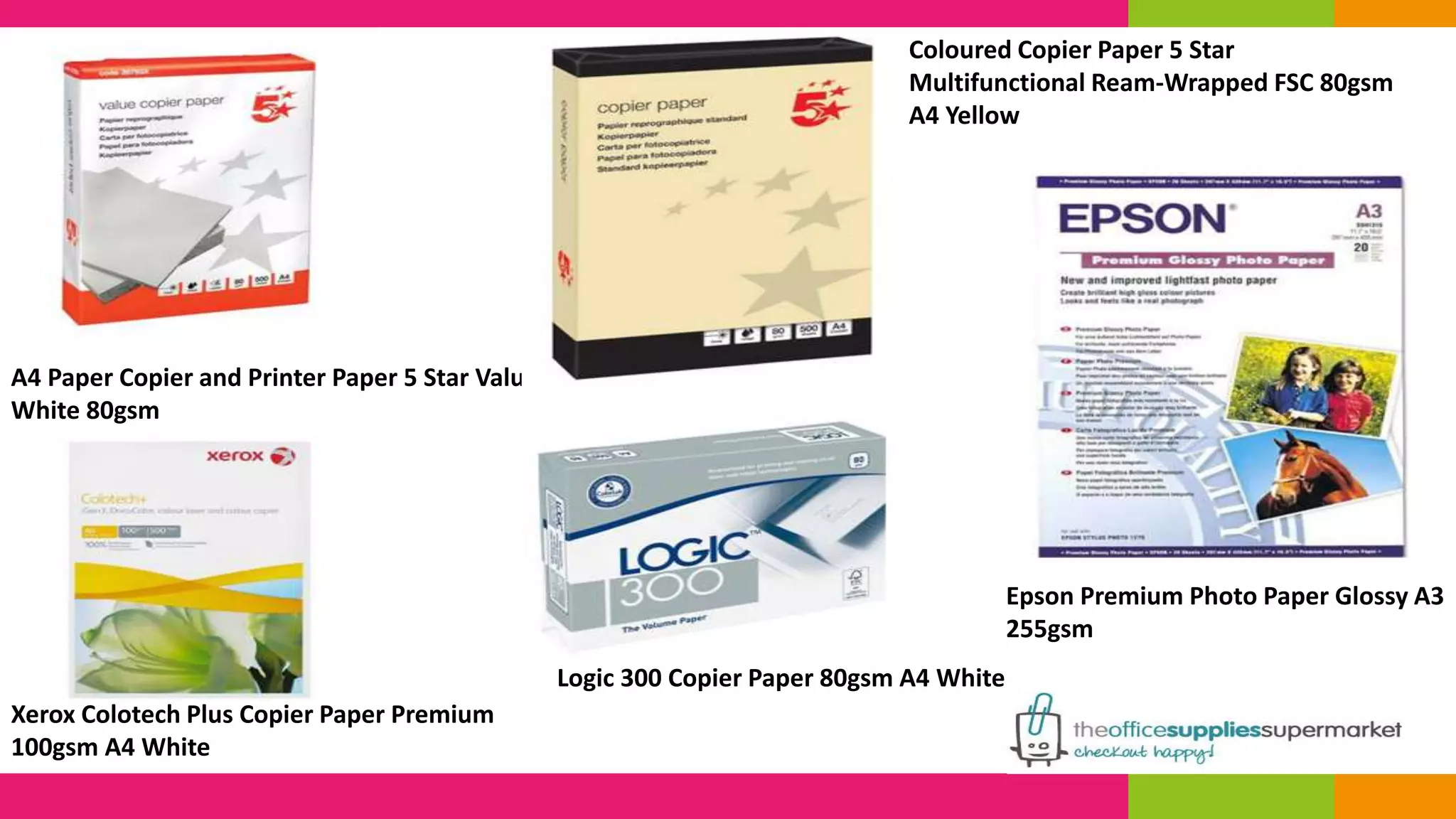 A4 Paper Copier and Printer Paper 5 Star Value 
White 80gsm 
Xerox Colotech Plus Copier Paper Premium 
100gsm A4 White 
Coloured Copier Paper 5 Star 
Multifunctional Ream-Wrapped FSC 80gsm 
A4 Yellow 
Logic 300 Copier Paper 80gsm A4 White 
Epson Premium Photo Paper Glossy A3 
255gsm 
 