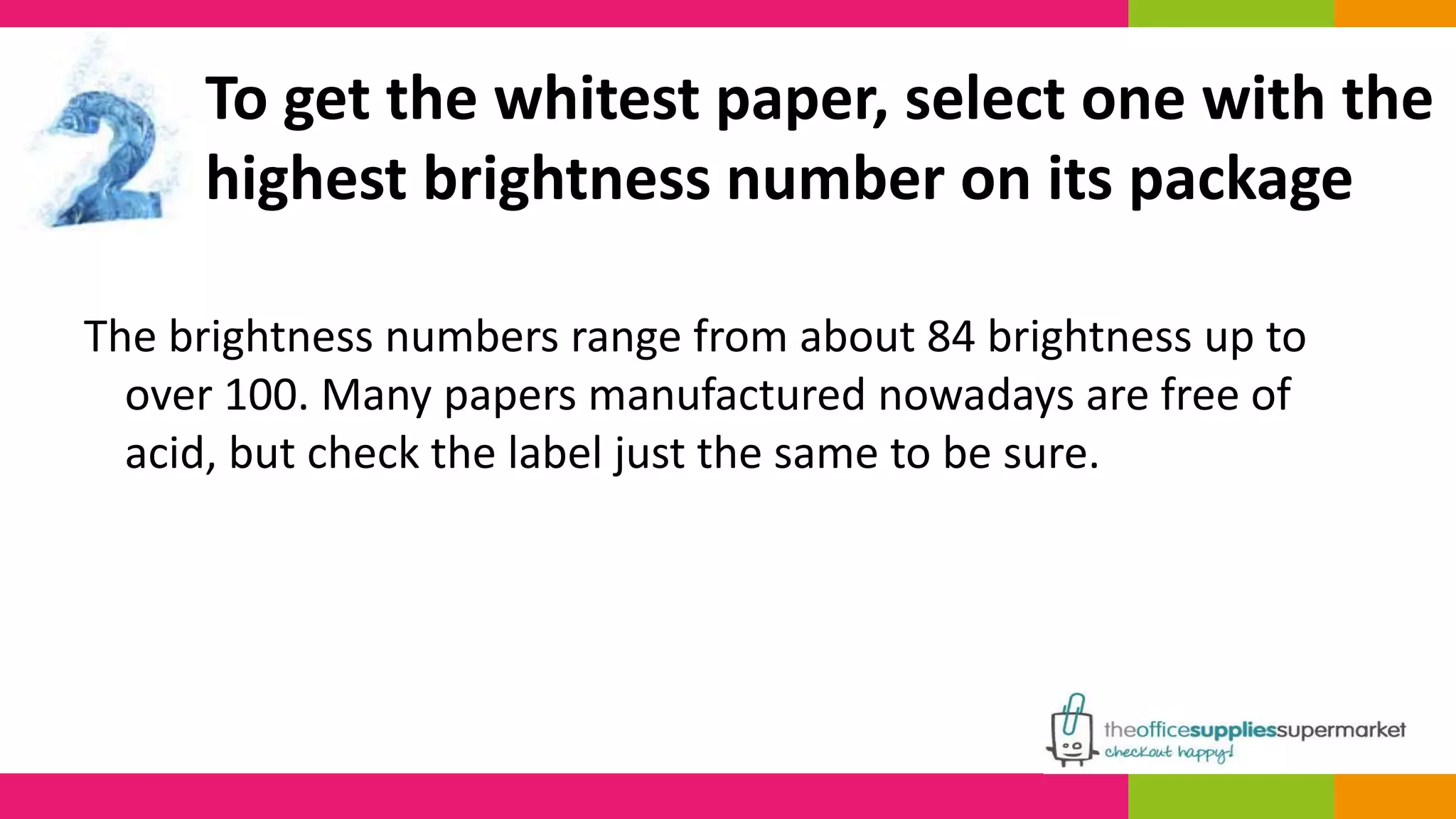 To get the whitest paper, select one with the 
highest brightness number on its package 
The brightness numbers range from about 84 brightness up to 
over 100. Many papers manufactured nowadays are free of 
acid, but check the label just the same to be sure. 
 
