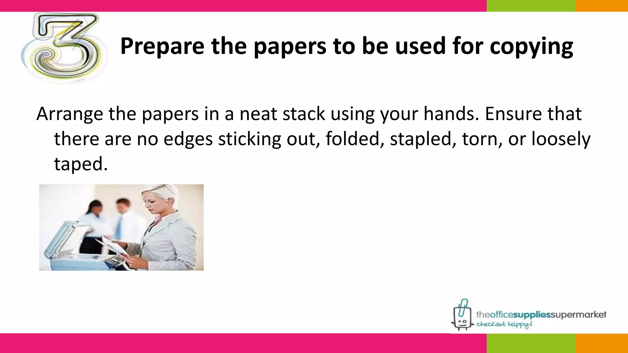 Prepare the papers to be used for copying 
Arrange the papers in a neat stack using your hands. Ensure that 
there are no edges sticking out, folded, stapled, torn, or loosely 
taped. 
 