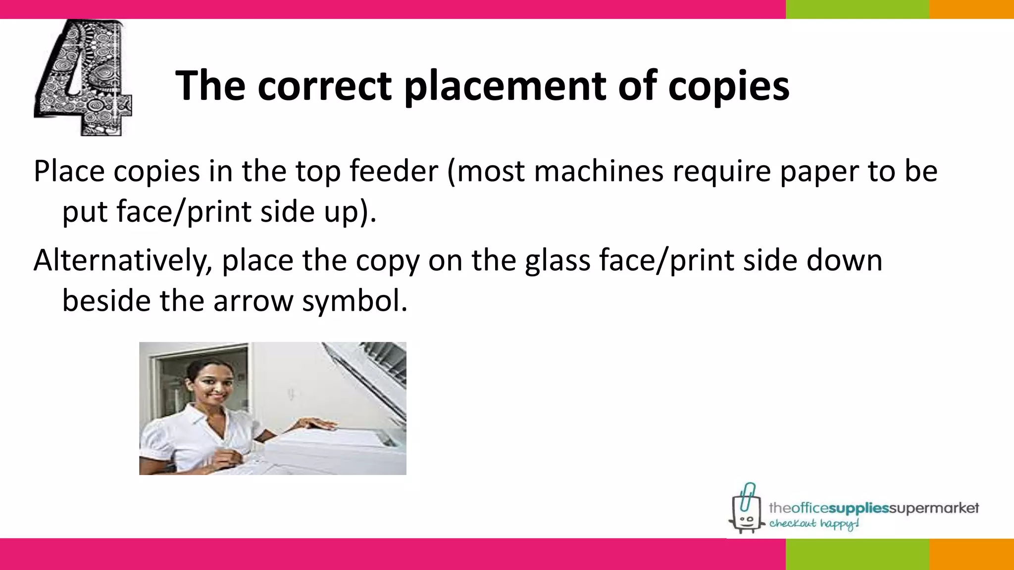 The correct placement of copies 
Place copies in the top feeder (most machines require paper to be 
put face/print side up). 
Alternatively, place the copy on the glass face/print side down 
beside the arrow symbol. 
 