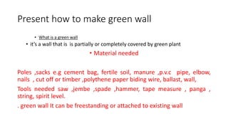 Present how to make green wall
• What is a green wall
• it’s a wall that is is partially or completely covered by green plant
• Material needed
Poles ,sacks e.g cement bag, fertile soil, manure ,p.v.c pipe, elbow,
nails , cut off or timber ,polythene paper biding wire, ballast, wall,
Tools needed saw ,jembe ,spade ,hammer, tape measure , panga ,
string, spirit level.
. green wall It can be freestanding or attached to existing wall
 
