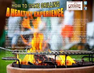 www.gourmetrecipe.com
Without a doubt there is something very relaxing and pleasurable about cooking and eating grilled food. There are countless ways you can turn
your grilling not only into a flavorful and enjoyable way to cook, but there are also many healthy and tasty alternatives. Like anything else in life,
what you put on your grill is a choice. Grilling healthy first means that you have decided to eat healthy. Cooking on a grill can be a great way to
reduce fats on while adding wonderful dominos white sauce however we must also be careful when grilling as there can be certain risks if
precautions are not taken. Eating healthy always begins with choosing healthy foods that are low in fat and using marinates to reduce
unhealthy carcinogens.
We know that charcoal grilling can produce carcinogenic smoke from the high temperature cooking of foods containing fat and protein. This can
produce unhealthy chemical changes in the outer layers of flesh foods. To avoid these dangerous chemical formations we must avoid inhaling
the smoke and avoid the black char on the outside of charcoal cooked food caused by high heat and/or overcooking. It is also advised that any
lighter fluid or self-lighting packages be avoided as they can also add toxic chemicals directly into your food. Instead, use a starter chimney and
newspaper to get your charcoal lit. While this method may initially take a few more minutes, in the long run it's faster and healthier. The use of
marinades can also help greatly lower carcinogenics in food. By using a marinade your food will not only take on extra flavor but even a simple
marinade consisting of olive oil and a citrus juice can reduce the harmful chemicals by as much as 99%. A marinade will also assist in tenderizing
and enhancing your food's natural flavors.
To reduce the risks follow these basic tips:
Trim excess fats from all foods. The fats are the main contributors to harmful chemicals so avoid fatty foods as much as possible.
Using marinades based on olive oils and citrus juices with greatly help reduce the risks.
Maintain a clean grill. This will also help reduce harmful cancer forming chemicals.
Avoid letting your grill flare-up. Extreme heat and flame will also increase risk.
Do not overcook foods. If you do accidentally char your food simply scrape or cut that portion off.
The marinade recipe below is simple, versatile, and tasty and will significantly reduce harmful cancer forming agents. The marinade will work
perfectly with poultry, pork, vegetables and seafood and should be combined with your food of choice at least 1 hour prior to grilling.
 