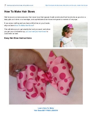 homeproduct reviews.sit erubix.com http://homeproductreviews.siterubix.com/how-to-make-hair-bows
How To Make Hair Bows
Hair bows are a style accessory that never lose their appeal. A well-constructed hair bow looks as good on a
baby girls as it does on a teenager, and sophisticated hair bows look great on women of any age.
If you enjoy craf ting and you have a little time on your hands,
why not learn How To Make Hair Bows?
This will allow you to get exactly the look you want, and when
you get your conf idence up, you can sell your hair bows to
customers as well.
Easy Hair Bow Instructions
Learn How To Make
Hair BowsGET FREE LESSON
 