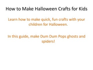 How to Make Halloween Crafts for Kids Learn how to make quick, fun crafts with your children for Halloween. In this guide, make Dum Dum Pops ghosts and spiders! 