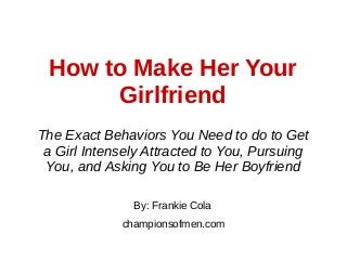 How to Make Her Your
Girlfriend
By: Frankie Cola
championsofmen.com
The Exact Behaviors You Need to do to Get
a Girl Intensely Attracted to You, Pursuing
You, and Asking You to Be Her Boyfriend
 