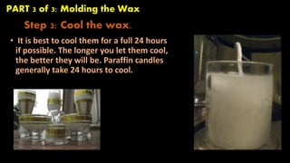 PART 3 of 3: Molding the Wax 
Step 3: Cool the wax. 
• It is best to cool them for a full 24 hours 
if possible. The longer you let them cool, 
the better they will be. Paraffin candles 
generally take 24 hours to cool. 
