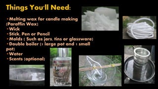 Things You'll Need: 
•Melting wax for candle making 
(Paraffin Wax) 
•Wick 
•Stick, Pen or Pencil 
•Molds ( Such as jars, tins or glassware) 
•Double boiler (1 large pot and 1 small 
pot) 
•Water 
•Scents (optional) 
 