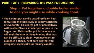 PART 1 OF 3 : PREPARING THE WAX FOR MELTING 
Step 2: Put together a double boiler similar 
to one you might use while cooking food. 
• You cannot put candle wax directly on heat. 
It must be melted slowly or it may catch fire 
or evaporate. Fill a large pot or pan halfway 
with water. Place a smaller pot or pan in the 
larger one. This smaller pot is the one you 
will melt the wax in. Keep in mind that wax 
can be difficult to clean--you may want to 
purchase a cheap, heat-safe pot that you 
designate specifically for making candles. 
 