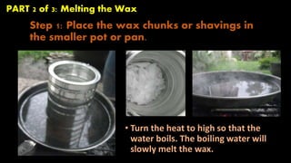 PART 2 of 3: Melting the Wax 
Step 1: Place the wax chunks or shavings in 
the smaller pot or pan. 
• Turn the heat to high so that the 
water boils. The boiling water will 
slowly melt the wax. 
 