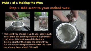 PART 2 of 3: Melting the Wax 
Step 2: Add scent to your melted wax. 
• The scent you choose is up to you. Scents such 
as essential oils can be purchased at your local 
craft store. It is best to read the bottle’s 
directions rather than base the amount you 
put in on how strongly it smells after the scent 
has already been added. Stir well. 
 