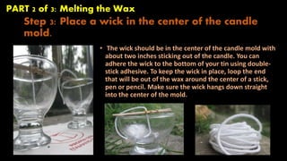 PART 2 of 3: Melting the Wax 
Step 3: Place a wick in the center of the candle 
mold. 
• The wick should be in the center of the candle mold with 
about two inches sticking out of the candle. You can 
adhere the wick to the bottom of your tin using double-stick 
adhesive. To keep the wick in place, loop the end 
that will be out of the wax around the center of a stick, 
pen or pencil. Make sure the wick hangs down straight 
into the center of the mold. 
 