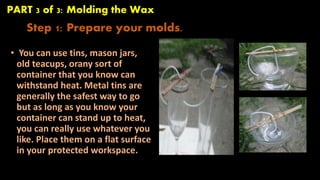 PART 3 of 3: Molding the Wax 
Step 1: Prepare your molds. 
• You can use tins, mason jars, 
old teacups, orany sort of 
container that you know can 
withstand heat. Metal tins are 
generally the safest way to go 
but as long as you know your 
container can stand up to heat, 
you can really use whatever you 
like. Place them on a flat surface 
in your protected workspace. 
 