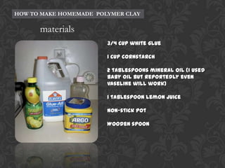 HOW TO MAKE HOMEMADE POLYMER CLAY

materials
3/4 cup white glue
1 cup cornstarch
2 tablespoons mineral oil (I used
baby oil but reportedly even
vaseline will work)
1 tablespoon lemon juice
Non-stick pot
Wooden spoon

 