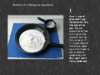Method 1 of 2: Mixing the Ingredients

1

Pour ? cup of
gl ue and 1 cup
cor nst ar ch i nt o
t he non-st i ck
pot . The pot
shoul d be ei t her
si t t i ng on t he
count er dur i ng
t hi s st ep or i f
i t i s per ched on
t he st ove, m
ake
sur e t he f l am i s
e
not on and/or
com et el y of f .
pl
St i r w l unt i l
el
f ul l y com ned.
bi

 