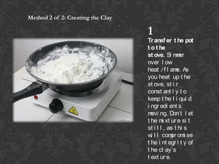 Method 2 of 2: Creating the Clay

1
Tr ansf er t he pot
t o t he
st ove. Si m er
m
over l ow
heat /f l am As
e.
you heat up t he
st ove, st i r
const ant l y t o
keep t he l i qui d
i ngr edi ent s
m ng. D
ovi
on't l et
t he m xt ur e si t
i
st i l l , as t hi s
w l l com om se
i
pr i
t he i nt egr i t y of
t he cl ays
t ext ur e.

 