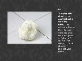 4

Tr ansf er t he
cl ay t o t he
count er t op t o
w k and
or
knead. The
mixture will most
likely be quite
warm and even
hot at this point
so glove up
w t h ei t her
i
r ubber or w k
or
gl oves t o
pr ot ect your
hands.

 
