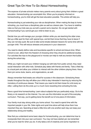 Great Tips On How To Go About Homeschooling

The expense of private schools makes many parents worry about giving their children a great
education. Homeschooling can accomplish this. When you're properly informed on
homeschooling, you're child will get the best education possible. This article will help you.


Homeschooling is just extending your role as disciplinarian. When making the leap to home
schooling, you must have a disciplinary plan as well as a lesson plan. You have to redefine
roles so that your kids see you as both a parent and a teacher. Do not get started with
homeschooling if you cannot get your child to listen to you.


Decide how you will manage your younger children while you are teaching the older ones.
Set up a little spot for them with special toys, and let them know that they have to leave if
they can not stay quiet. Be sure to take some breaks between lessons for some time with the
younger child. This will reduce stresses and pressure in your classroom.


You need to clearly define rules and boundaries specific to school and leisure time. When
school is over, allow them the freedom of choosing when they should do additional studies.
Fun activities like trips to the playground or movies can help to melt any tension that builds
during the school day.


While you might not want your children hanging out with kids from public school, they need
social interaction with other kids. Schedule play dates with friends and family. Take a field trip
to a local park and allow your children to interact with the other children playing there. Have
them join some clubs, teams, and organizations, as well.


Always remember that breaks are critical for success in the classroom. Scheduling these
breaks throughout the day will allow your child to stay interested in learning by reducing the
monotony of continuous classes. That means you need to let them loose for a bit every so
often. Letting them do this ends up in a much more rewarding time schooling the kids.


Have a good time homeschooling. Learn about subjects that you particularly enjoy. Go to the
library or do research on the Internet. You can use this information as part of the everyday
curriculum. That way, you're getting twice the benefit out of one piece of information.


Your family must stay strong while you home school. You need to spend time with the
important people in your life. Date nights and quiet time alone will help show them how
important they are. Spending at least a little time with one another each day can keep your
relationship strong and healthy.


Now that you understand some basic steps for homeschooling, you can determine how to
incorporate them into your own curriculum. You may not have started yet, but remember
what you've read for when you do. It only takes a bit of creativity and some inspiration to
 