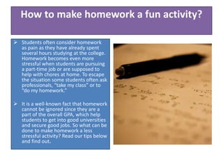  Students often consider homework
as pain as they have already spent
several hours studying at the college.
Homework becomes even more
stressful when students are pursuing
a part-time job or are supposed to
help with chores at home. To escape
the situation some students often ask
professionals, “take my class” or to
“do my homework.”
 It is a well-known fact that homework
cannot be ignored since they are a
part of the overall GPA, which help
students to get into good universities
and secure good jobs. So what can be
done to make homework a less
stressful activity? Read our tips below
and find out.
How to make homework a fun activity?
 