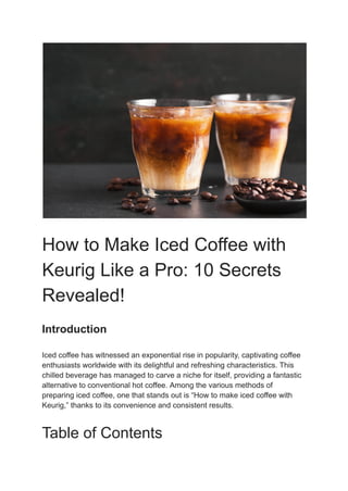 How to Make Iced Coffee with
Keurig Like a Pro: 10 Secrets
Revealed!
Introduction
Iced coffee has witnessed an exponential rise in popularity, captivating coffee
enthusiasts worldwide with its delightful and refreshing characteristics. This
chilled beverage has managed to carve a niche for itself, providing a fantastic
alternative to conventional hot coffee. Among the various methods of
preparing iced coffee, one that stands out is “How to make iced coffee with
Keurig,” thanks to its convenience and consistent results.
Table of Contents
 