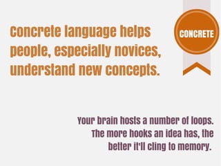 Your brain hosts a number of loops.
The more hooks an idea has, the
better it'll cling to memory.
Concrete language helps
people, especially novices,
understand new concepts.
CONCRETE
 