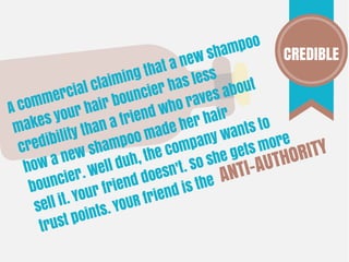 A commercial claiming that a new shampoo
makes your hair bouncier has less
credibility than a friend who raves about
how a new shampoo made her hair
bouncier. Well duh, the company wants to
sell it. Your friend doesn't. So she gets more
trust points. YOUR friend is the ANTI-AUTHORITY
CREDIBLE
 