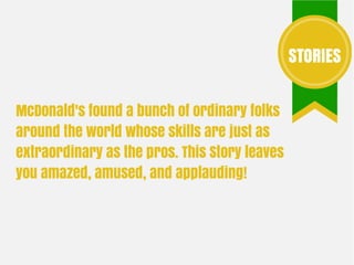 McDonald's found a bunch of ordinary folks
around the world whose skills are just as
extraordinary as the pros. This Story leaves
you amazed, amused, and applauding!
STORIES
 