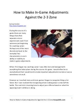 1
How to Make In-Game Adjustments Against the 2-3 Zone-hoopskills.com
How to Make In-Game Adjustments
Against the 2-3 Zone
By Dave Stricklin
http://www.hoopskills.com
During the course of a
game there are many
things that often
separate a more
experienced coach from
someone just beginning
his coaching career.
Perhaps one of the more
discrete (at least to the
everyday fan)
characteristics is one's
ability or inability to
make in-game adjustments.
When I first began my coaching career I was often lost and besieged with
everything that takes place during the course of a game. I would often be so
overwhelmed that I would tend to make important adjustments too late or worse
sometimes not at all.
However as I coached more and more games I began to recognize things a lot
faster. But I soon realized that recognizing what is taking place is only half the
battle. The real trick is learning how to adjust your offense based on what the
opposing team's defense is doing.
 