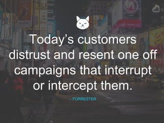 Today’s customers
distrust and resent one off
campaigns that interrupt
or intercept them.
– FORRESTER
 