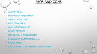 PROS AND CONS 
• ADVANTAGES: 
• LOW POWER REQUIREMENT 
• SIMPLE CIRCUITERRY 
• DIRECTION BEAM 
• HIGH NOISE IMMUNITY 
• DISADVANTAGES: 
• LINE OF SIGHT REQUIREMENT 
• BLOCKED BY COMMON OBJECTS 
• SHORT RANGE 
• EASILY AFFECTED BY PHYSICAL ENVIRONMENT 
 