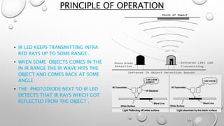 PRINCIPLE OF OPERATION 
• IR LED KEEPS TRANSMITTING INFRA 
RED RAYS UP TO SOME RANGE . 
• WHEN SOME OBJECTS COMES IN THE 
IN IR RANGE THE IR WAVE HITS THE 
OBJECT AND COMES BACK AT SOME 
ANGLE 
• THE PHOTODIODE NEXT TO IR LED 
DETECTS THAT IR RAYS WHICH GOT 
REFLECTED FROM THE OBJECT . 
 