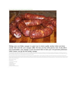 How To Make Homemade Italian Sausages Step By Step 
Making your own Italian sausages is a great way to create a quality product where you know 
exactly what went into your sausages unlike the ones you buy at the grocery store. It also allows 
you to personalize your sausages so you can season them to meet your own personal preferences 
which ensures you get the best tasting sausage. 
This recipe is for hot sausages, but you could certainly decrease or even cut out the red pepper flakes if you wanted to. The best way to determine if you are going to have perfectly seasoned sausages, is to mix some of your meat and 
seasonings together, and then before you go any further, cook up some of the seasoned meat and determine if you need to add more of any of the spices. The ingredient amounts below are approximate as hot red pepper flakes can vary 
greatly in the amount of heat they contain, so mixing a small batch up first is the best way to judge. 
In most Italian families, older men generally stay out of the kitchen as a rule, deferring to their wives expertise. But when it comes to sausage or wine making, everyone gets involved! I found it easiest to divide our meat after it was 
ground into 5 pound batches that I would season with the amounts listed below. We made a total of about 30 pounds of sausages , but by dividing into 5 pound batches, we were able to create some mild sausages by simply leaving out the 
hot pepper flakes in those particular batches. Prepare the hog casings the day before by soaking in water with a little orange juice and salt. Before using, rinse well and cut into pieces 18″- 2′ long. Keep th e casings in warm water to keep 
them soft and flexible while you work. 
Makes 5 Pounds Of Sausage 
by Deborah Mele 
5 Pounds Ground Pork Shoulder 
5 Teaspoons Salt 
1 Tablespoon Black Pepper 
2 Teaspoons Fennel 
3 Tablespoons Paprika 
2 Tablespoons Hot Red Pepper Flakes 
 