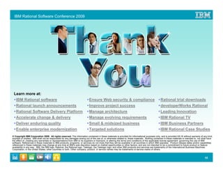 IBM Rational Software Conference 2009




 Learn more at:
   IBM Rational software                                                     Ensure Web security & compliance                                       Rational trial downloads
   Rational launch announcements                                             Improve project success                                                developerWorks Rational
   Rational Software Delivery Platform                                       Manage architecture                                                    Leading Innovation
   Accelerate change & delivery                                              Manage evolving requirements                                           IBM Rational TV
   Deliver enduring quality                                                  Small & midsized business                                              IBM Business Partners
   Enable enterprise modernization                                           Targeted solutions                                                     IBM Rational Case Studies
© Copyright IBM Corporation 2009. All rights reserved. The information contained in these materials is provided for informational purposes only, and is provided AS IS without warranty of any kind,
express or implied. IBM shall not be responsible for any damages arising out of the use of, or otherwise related to, these materials. Nothing contained in these materials is intended to, nor shall have
the effect of, creating any warranties or representations from IBM or its suppliers or licensors, or altering the terms and conditions of the applicable license agreement governing the use of IBM
software. References in these materials to IBM products, programs, or services do not imply that they will be available in all countries in which IBM operates. Product release dates and/or capabilities
referenced in these materials may change at any time at IBM’s sole discretion based on market opportunities or other factors, and are not intended to be a commitment to future product or feature
availability in any way. IBM, the IBM logo, Rational, the Rational logo, Telelogic, the Telelogic logo, and other IBM products and services are trademarks of the International Business Machines
Corporation, in the United States, other countries or both. Other company, product, or service names may be trademarks or service marks of others.


                                                                                                                                                                                                15
 