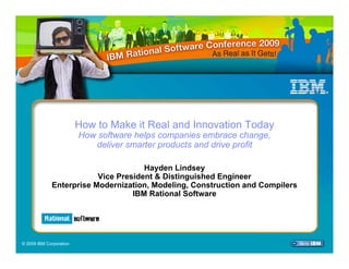 How to Make it Real and Innovation Today
                         How software helps companies embrace change,
                            deliver smarter products and drive profit

                                     Hayden Lindsey
                         Vice President & Distinguished Engineer
             Enterprise Modernization, Modeling, Construction and Compilers
                                  IBM Rational Software




© 2009 IBM Corporation
 