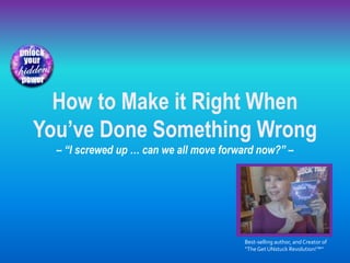How to Make it Right When
You’ve Done Something Wrong
– “I screwed up … can we all move forward now?” –
Best-selling author, and Creator of
“TheGet UNstuck Revolution!™”
 