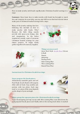 How to make jewelry with beads rapidly-make Christmas beaded earrings in 2
steps

Summary: Since learn how to make jewelry with beads has brought so much
fun and creativity for your daily, you may also fall love in this brief tutorial about
make pair of Christmas beaded earrings with 2 steps.

Many of the jewelry making fans love
following free tutorials on how to
make jewelry with beads. Why?
Because the little thing exactly
provide wide space your design, idea
and imagination. In the below
inspiration, mainly a pair of awesome
Christmas beaded earrings for your
theme projects. To begin, firstly
gather together all necessary supplies.

                                             Things you may need:
                                             6mm Pearl Style Acrylic Bead (Green
                                             & Red)
                                             Eyepin
                                             Jumpring
                                             Earring hook
                                             Side Cutting Plier
                                             Wire-cutting Plier
                                             Round Nose Plier


Instructions for Christmas beaded earrings:


Step1: prepare the beads pieces
Alternatively assemble green and red
Pearl Style Acrylic Beads with eyepins.
After add on bead, loop another pin
portion with two pliers. Each may
need 10~20 pieces (this may depends
on the shape of your earrings).


Step2: group the separate pieces for Christmas beaded earrings
Open the Jumpring and nip one tip with Wire-cutting Plier; next slide down the
well-prepared beads pieces and finally add on the earring hook when it reached
 