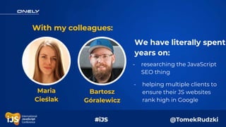 With my colleagues:
We have literally spent
years on:
Maria
Cieślak
Bartosz
Góralewicz
- researching the JavaScript
SEO th...
